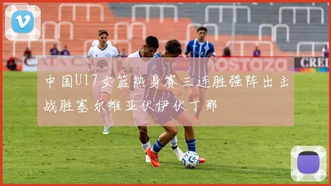 中国U17女篮热身赛三连胜强阵出击战胜塞尔维亚伏伊伏丁那
