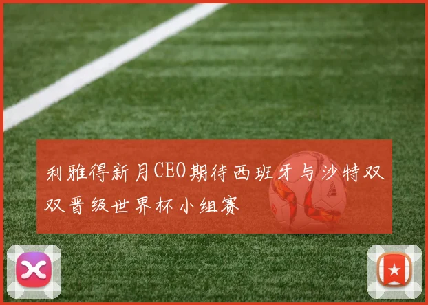 利雅得新月CEO期待西班牙与沙特双双晋级世界杯小组赛