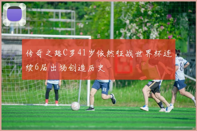 传奇之路C罗41岁依然征战世界杯连续6届出场创造历史