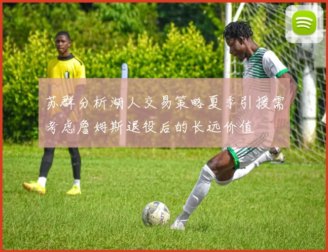 苏群分析湖人交易策略夏季引援需考虑詹姆斯退役后的长远价值