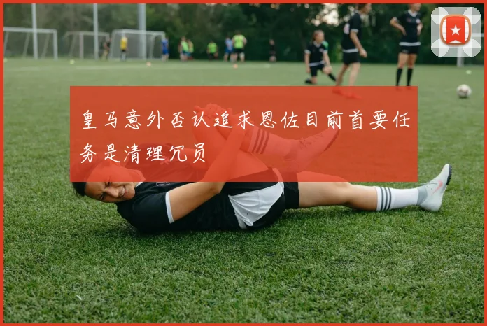 皇马意外否认追求恩佐目前首要任务是清理冗员
