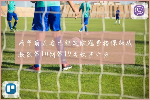 西甲前五名已锁定欧冠资格保级战激烈第10到第19名仅差六分