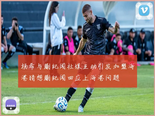 杨希与蒯纪闻社媒互动引发加盟海港猜想蒯纪闻回应上海港问题