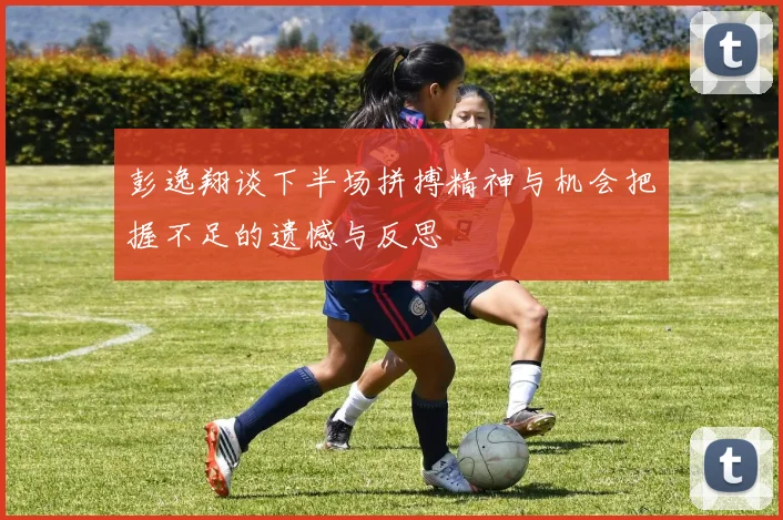 彭逸翔谈下半场拼搏精神与机会把握不足的遗憾与反思