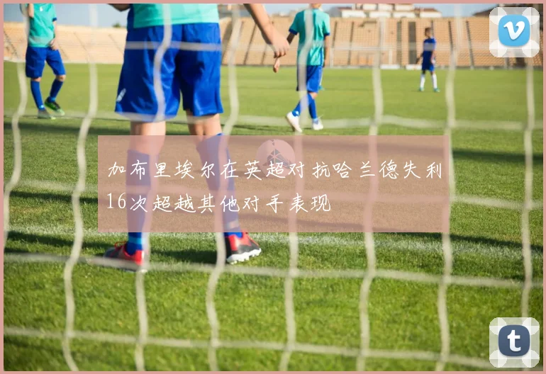 加布里埃尔在英超对抗哈兰德失利16次超越其他对手表现