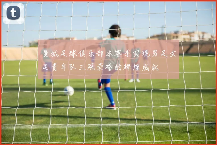 曼城足球俱乐部本赛季实现男足女足青年队三冠荣誉的辉煌成就