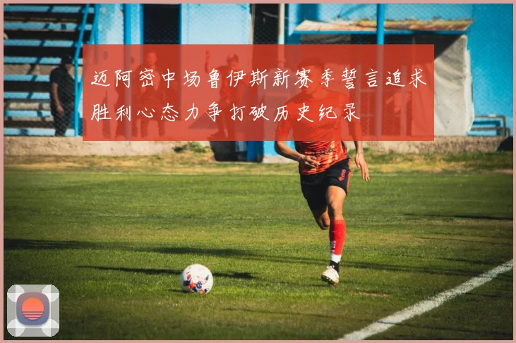迈阿密中场鲁伊斯新赛季誓言追求胜利心态力争打破历史纪录