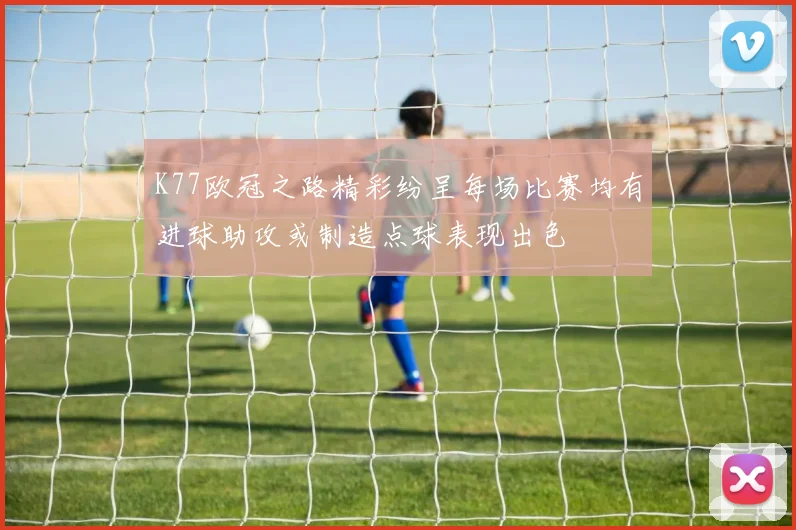 K77欧冠之路精彩纷呈每场比赛均有进球助攻或制造点球表现出色
