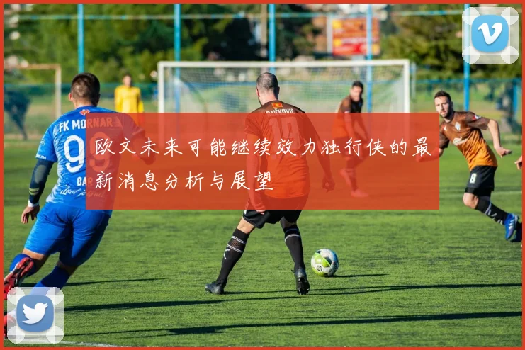 欧文未来可能继续效力独行侠的最新消息分析与展望