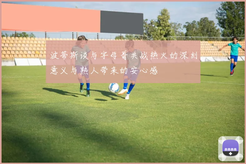 波蒂斯谈与字母哥共战热火的深刻意义与熟人带来的安心感