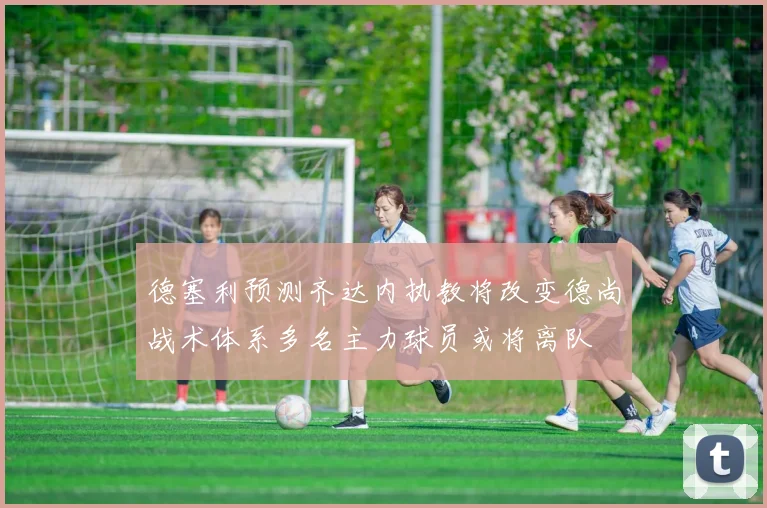 德塞利预测齐达内执教将改变德尚战术体系多名主力球员或将离队
