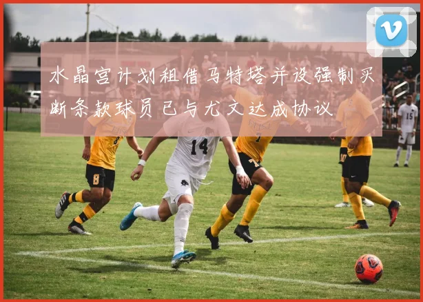 水晶宫计划租借马特塔并设强制买断条款球员已与尤文达成协议