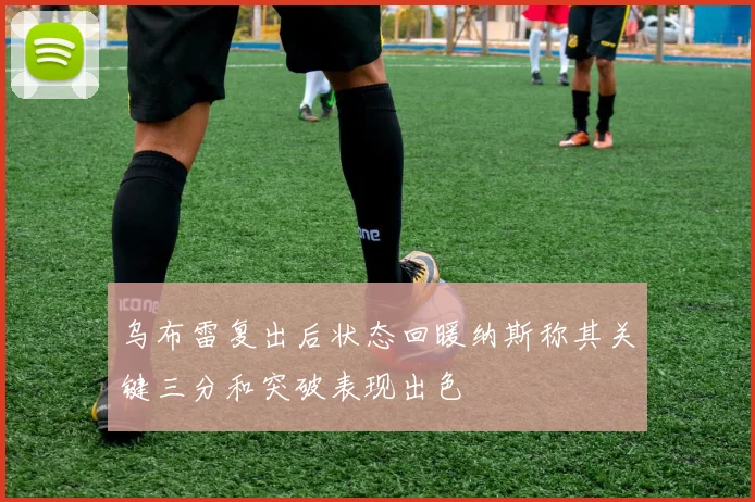 乌布雷复出后状态回暖纳斯称其关键三分和突破表现出色