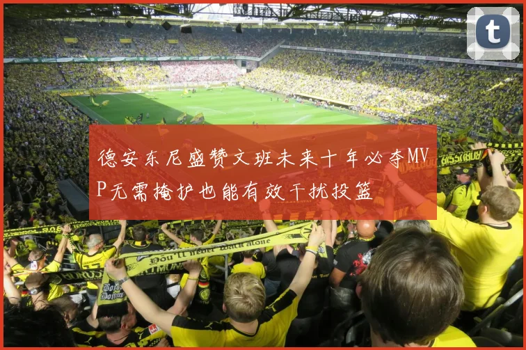 德安东尼盛赞文班未来十年必夺MVP无需掩护也能有效干扰投篮