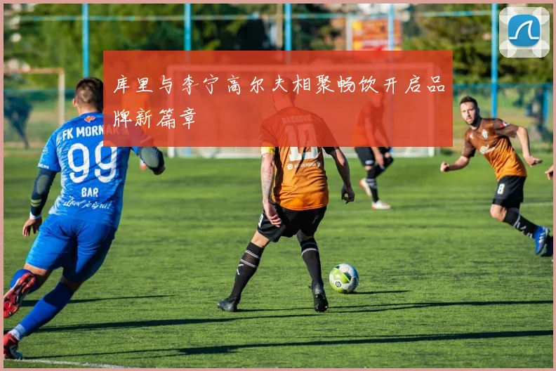 库里与李宁高尔夫相聚畅饮开启品牌新篇章