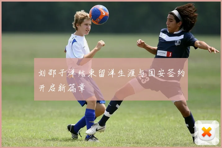 刘邵子洋结束留洋生涯与国安签约开启新篇章