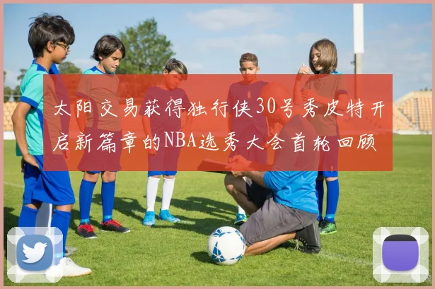 太阳交易获得独行侠30号秀皮特开启新篇章的NBA选秀大会首轮回顾