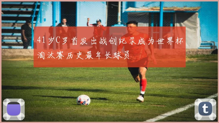 41岁C罗首发出战创纪录成为世界杯淘汰赛历史最年长球员