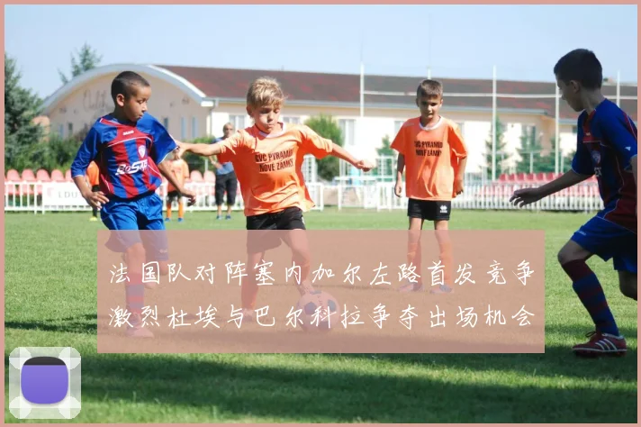 法国队对阵塞内加尔左路首发竞争激烈杜埃与巴尔科拉争夺出场机会
