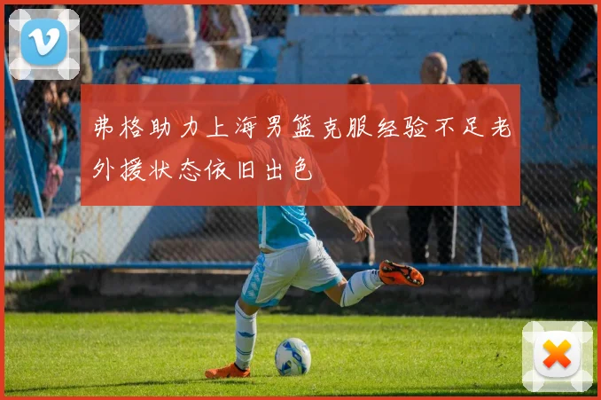 弗格助力上海男篮克服经验不足老外援状态依旧出色