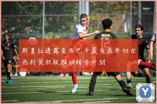 斯基拉透露查洛巴今夏或离开切尔西科莫积极推动转会计划