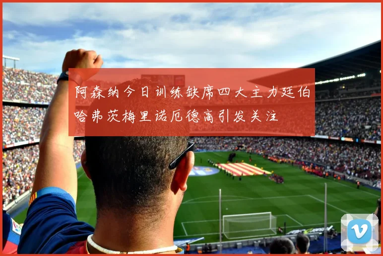 阿森纳今日训练缺席四大主力廷伯哈弗茨梅里诺厄德高引发关注
