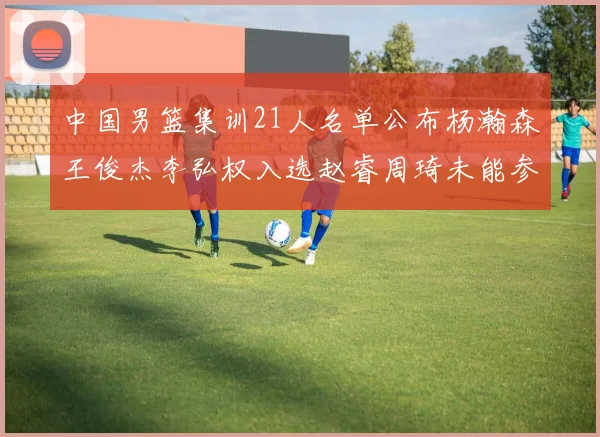 中国男篮集训21人名单公布杨瀚森王俊杰李弘权入选赵睿周琦未能参加